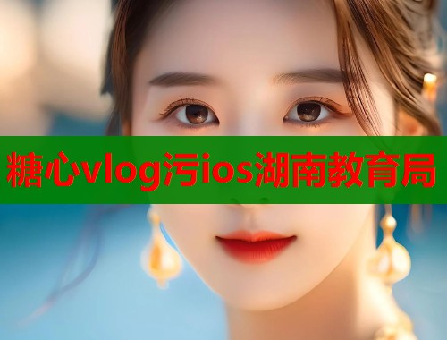 糖心vlog污ios湖南教育局