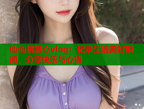 仙仙桃糖心vlog：记录生活美好瞬间，分享快乐与心情
