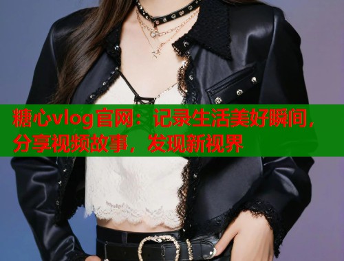 糖心vlog官网：记录生活美好瞬间，分享视频故事，发现新视界