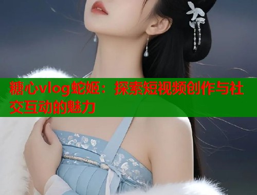 糖心vlog蛇姬：探索短视频创作与社交互动的魅力
