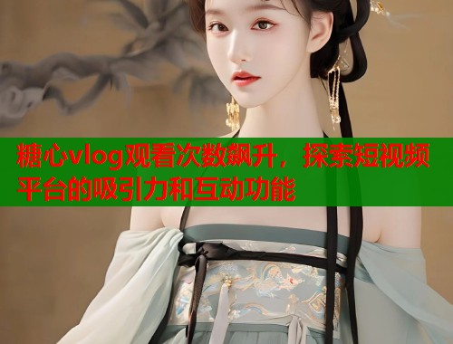 糖心vlog观看次数飙升，探索短视频平台的吸引力和互动功能