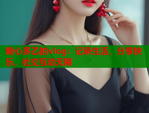 糖心多乙的vlog：记录生活，分享快乐，社交互动无限