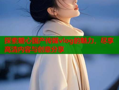 探索糖心国产传媒vlog的魅力，尽享高清内容与创意分享