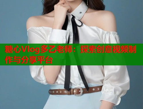 糖心Vlog多乙老师：探索创意视频制作与分享平台