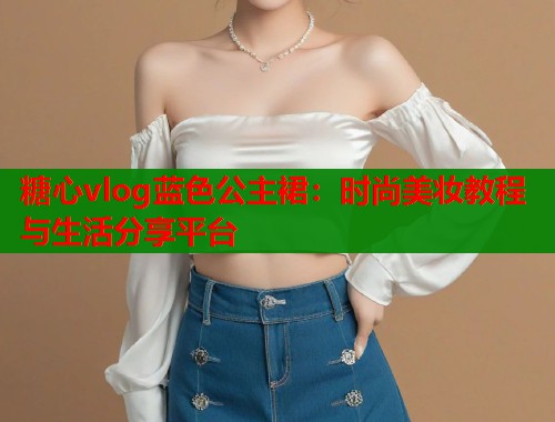 糖心vlog蓝色公主裙：时尚美妆教程与生活分享平台