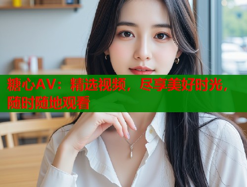 糖心AV：精选视频，尽享美好时光，随时随地观看