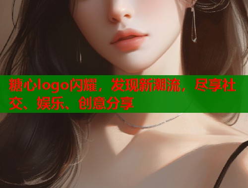 糖心logo闪耀，发现新潮流，尽享社交、娱乐、创意分享
