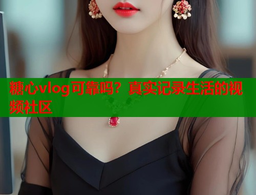 糖心vlog可靠吗？真实记录生活的视频社区