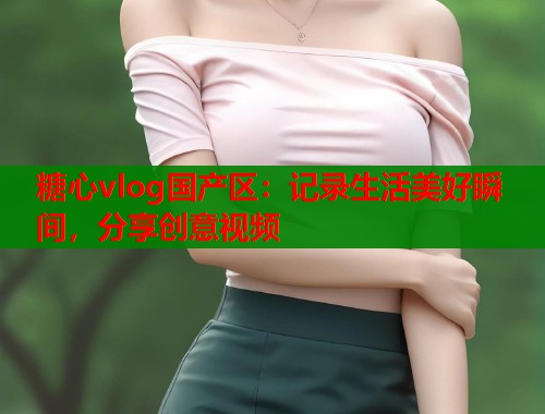 糖心vlog国产区：记录生活美好瞬间，分享创意视频