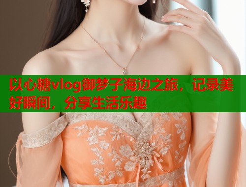 以心糖vlog御梦子海边之旅，记录美好瞬间，分享生活乐趣