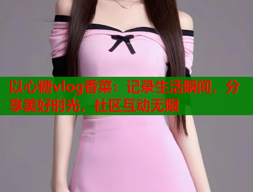以心糖vlog香菜：记录生活瞬间，分享美好时光，社区互动无限