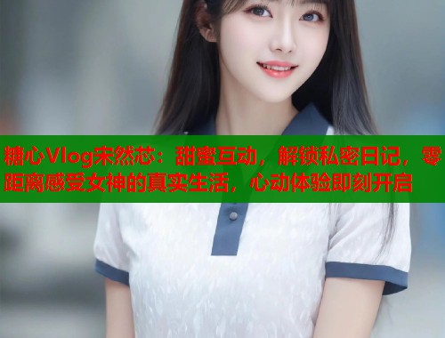 糖心Vlog宋然芯：甜蜜互动，解锁私密日记，零距离感受女神的真实生活，心动体验即刻开启