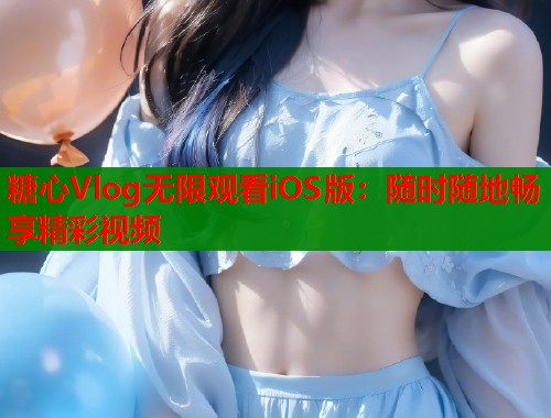 糖心Vlog无限观看iOS版：随时随地畅享精彩视频