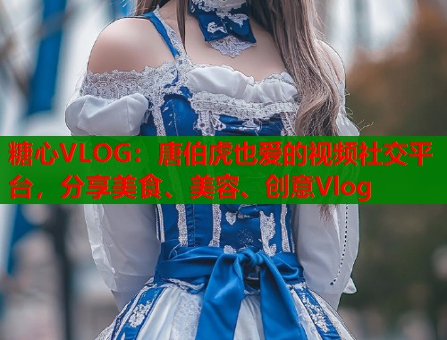 糖心VLOG：唐伯虎也爱的视频社交平台，分享美食、美容、创意Vlog