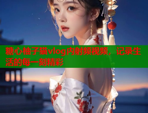 糖心柚子猫vlog内射频视频，记录生活的每一刻精彩