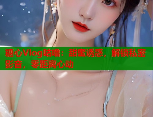 糖心Vlog咕噜：甜蜜诱惑，解锁私密影音，零距离心动