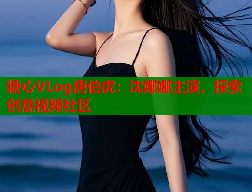 糖心VLog唐伯虎：沈娜娜主演，探索创意视频社区