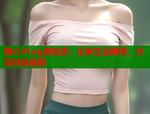 糖心VLog唐伯虎：记录生活瞬间，分享创意视频