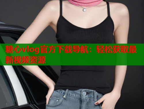 糖心vlog官方下载导航：轻松获取最新视频资源