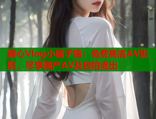糖心Vlog小橘子猫：免费高清AV影院，尽享国产AV及自拍流出
