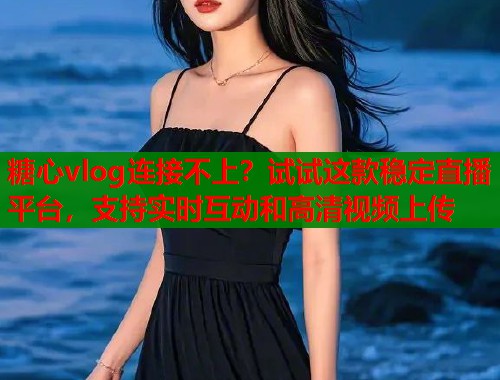 糖心vlog连接不上？试试这款稳定直播平台，支持实时互动和高清视频上传