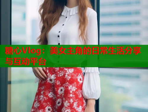 糖心Vlog：美女主角的日常生活分享与互动平台