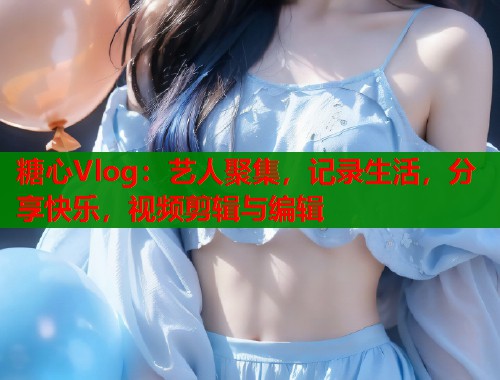 糖心Vlog：艺人聚集，记录生活，分享快乐，视频剪辑与编辑