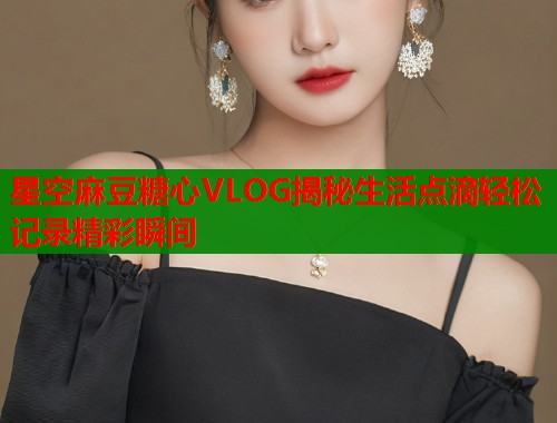 星空麻豆糖心VLOG揭秘生活点滴轻松记录精彩瞬间