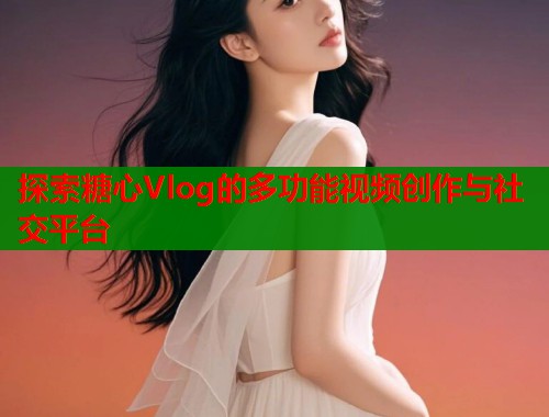 探索糖心Vlog的多功能视频创作与社交平台