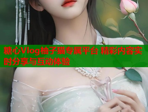 糖心Vlog柚子猫专属平台 精彩内容实时分享与互动体验