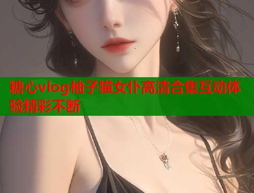 糖心vlog柚子猫女仆高清合集互动体验精彩不断