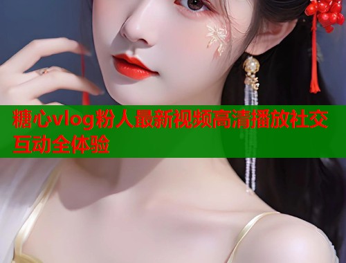 糖心vlog粉人最新视频高清播放社交互动全体验