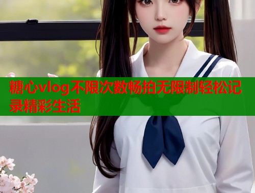 糖心vlog不限次数畅拍无限制轻松记录精彩生活