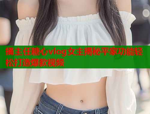 捅主任糖心vlog女主揭秘平家功能轻松打造爆款视频