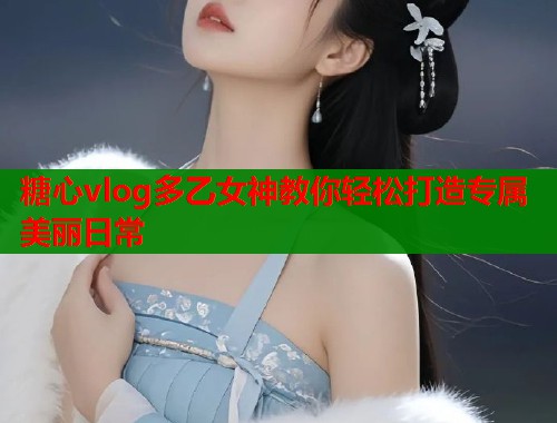 糖心vlog多乙女神教你轻松打造专属美丽日常