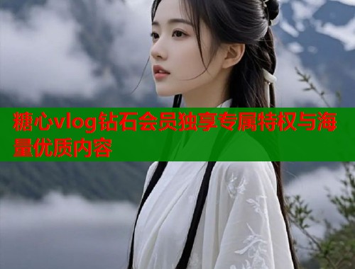 糖心vlog钻石会员独享专属特权与海量优质内容
