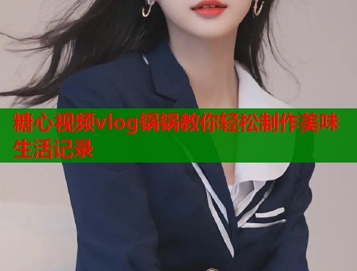 糖心视频vlog锅锅教你轻松制作美味生活记录