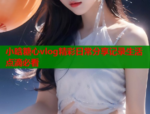 小晗糖心vlog精彩日常分享记录生活点滴必看