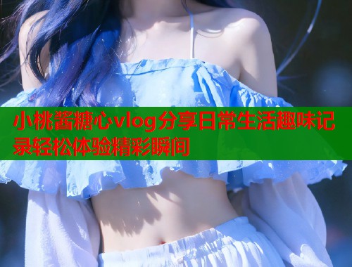 小桃酱糖心vlog分享日常生活趣味记录轻松体验精彩瞬间
