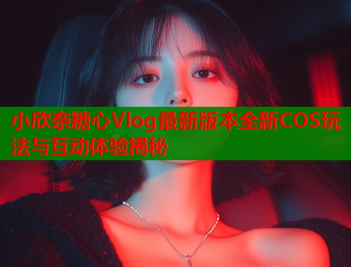 小欣奈糖心Vlog最新版本全新COS玩法与互动体验揭秘