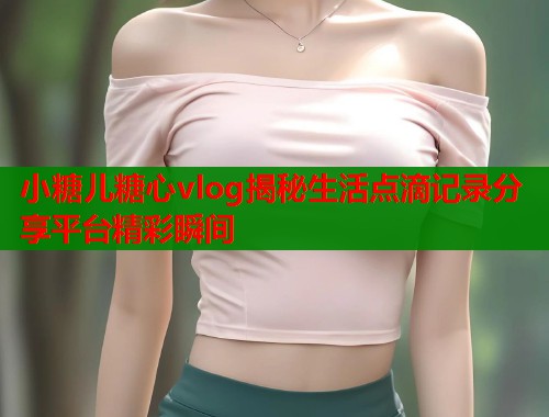 小糖儿糖心vlog揭秘生活点滴记录分享平台精彩瞬间