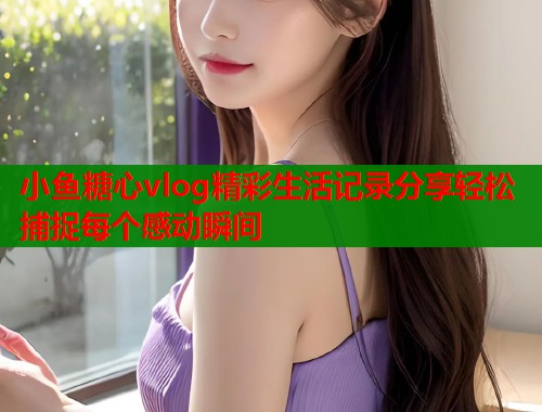 小鱼糖心vlog精彩生活记录分享轻松捕捉每个感动瞬间