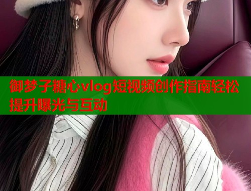 御梦子糖心vlog短视频创作指南轻松提升曝光与互动