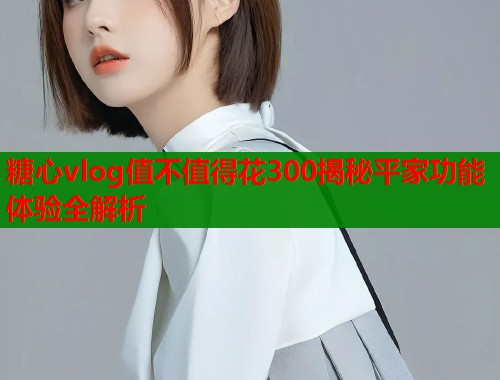 糖心vlog值不值得花300揭秘平家功能体验全解析