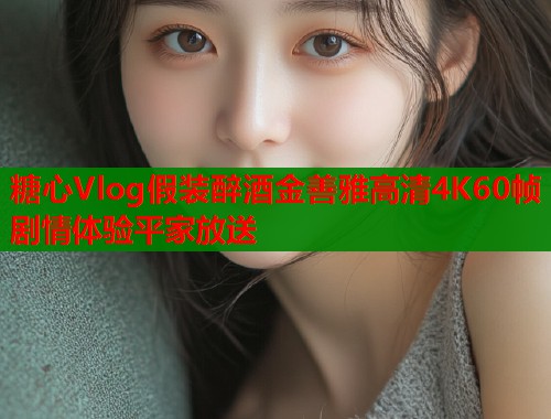 糖心Vlog假装醉酒金善雅高清4K60帧剧情体验平家放送