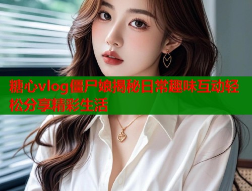 糖心vlog僵尸娘揭秘日常趣味互动轻松分享精彩生活