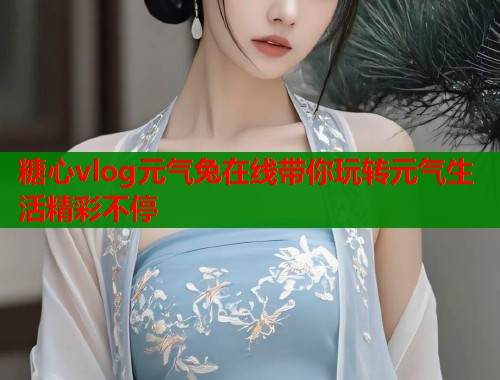 糖心vlog元气兔在线带你玩转元气生活精彩不停