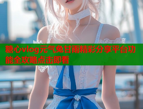 糖心vlog元气兔甘雨精彩分享平台功能全攻略点击即看