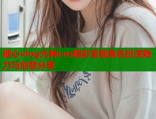 糖心vlog元神cos精彩呈现角色扮演魅力与创意分享
