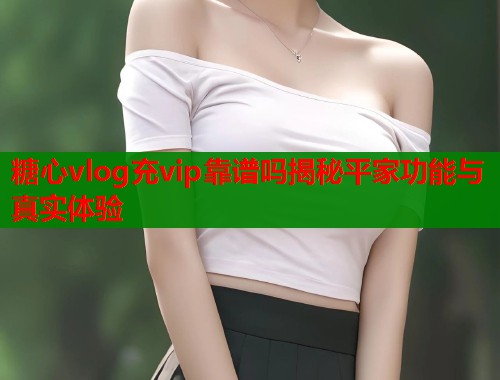 糖心vlog充vip靠谱吗揭秘平家功能与真实体验